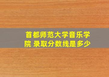 首都师范大学音乐学院 录取分数线是多少